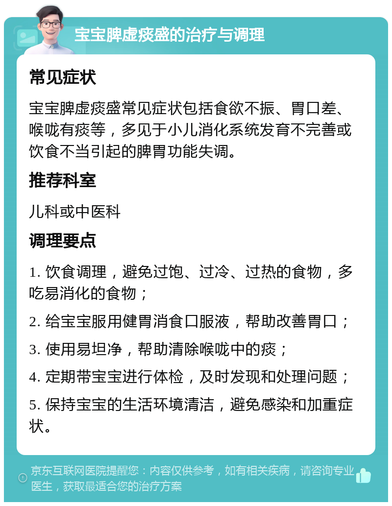 宝宝脾虚痰盛的治疗与调理 常见症状 宝宝脾虚痰盛常见症状包括食欲不振、胃口差、喉咙有痰等，多见于小儿消化系统发育不完善或饮食不当引起的脾胃功能失调。 推荐科室 儿科或中医科 调理要点 1. 饮食调理，避免过饱、过冷、过热的食物，多吃易消化的食物； 2. 给宝宝服用健胃消食口服液，帮助改善胃口； 3. 使用易坦净，帮助清除喉咙中的痰； 4. 定期带宝宝进行体检，及时发现和处理问题； 5. 保持宝宝的生活环境清洁，避免感染和加重症状。