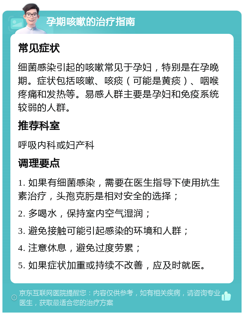 孕期咳嗽的治疗指南 常见症状 细菌感染引起的咳嗽常见于孕妇，特别是在孕晚期。症状包括咳嗽、咳痰（可能是黄痰）、咽喉疼痛和发热等。易感人群主要是孕妇和免疫系统较弱的人群。 推荐科室 呼吸内科或妇产科 调理要点 1. 如果有细菌感染，需要在医生指导下使用抗生素治疗，头孢克肟是相对安全的选择； 2. 多喝水，保持室内空气湿润； 3. 避免接触可能引起感染的环境和人群； 4. 注意休息，避免过度劳累； 5. 如果症状加重或持续不改善，应及时就医。