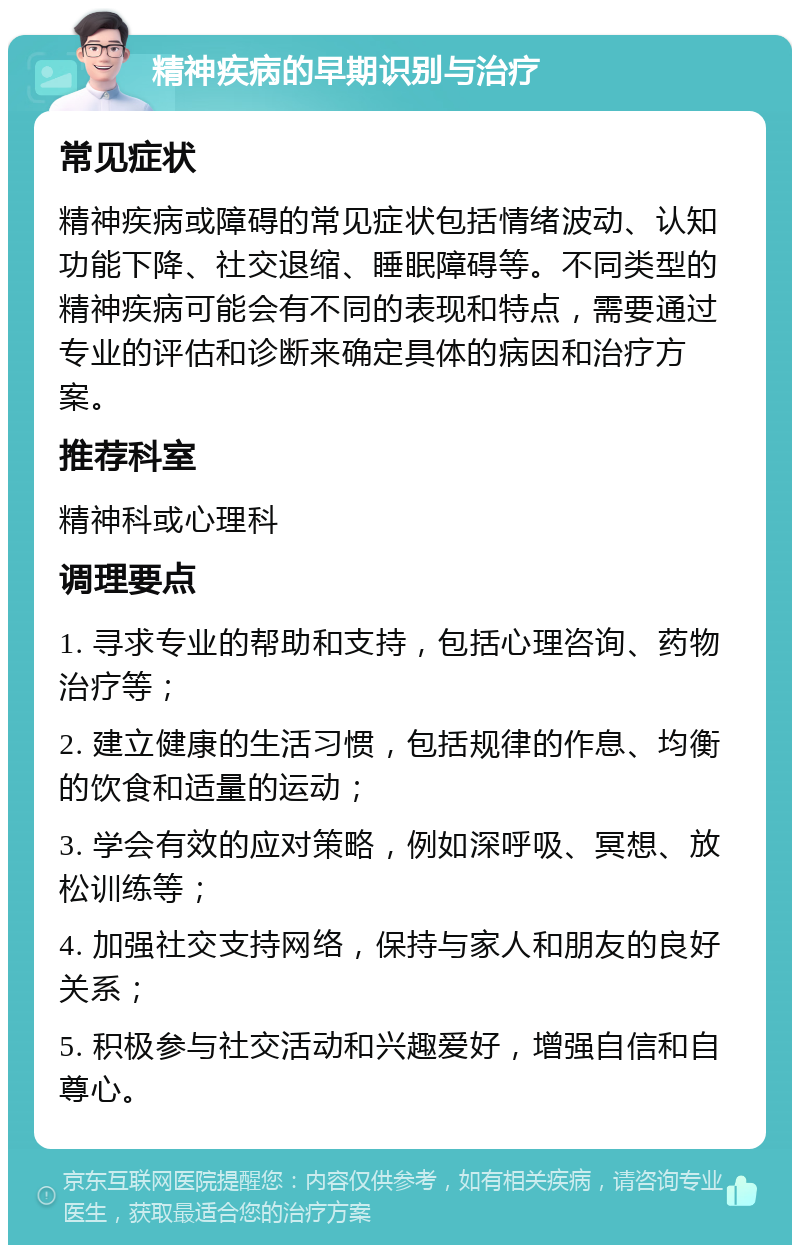 精神疾病的早期识别与治疗 常见症状 精神疾病或障碍的常见症状包括情绪波动、认知功能下降、社交退缩、睡眠障碍等。不同类型的精神疾病可能会有不同的表现和特点，需要通过专业的评估和诊断来确定具体的病因和治疗方案。 推荐科室 精神科或心理科 调理要点 1. 寻求专业的帮助和支持，包括心理咨询、药物治疗等； 2. 建立健康的生活习惯，包括规律的作息、均衡的饮食和适量的运动； 3. 学会有效的应对策略，例如深呼吸、冥想、放松训练等； 4. 加强社交支持网络，保持与家人和朋友的良好关系； 5. 积极参与社交活动和兴趣爱好，增强自信和自尊心。