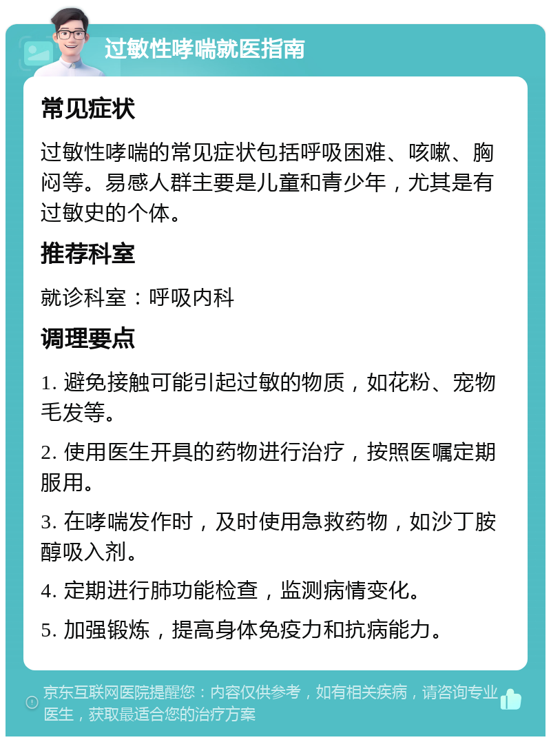 过敏性哮喘就医指南 常见症状 过敏性哮喘的常见症状包括呼吸困难、咳嗽、胸闷等。易感人群主要是儿童和青少年，尤其是有过敏史的个体。 推荐科室 就诊科室：呼吸内科 调理要点 1. 避免接触可能引起过敏的物质，如花粉、宠物毛发等。 2. 使用医生开具的药物进行治疗，按照医嘱定期服用。 3. 在哮喘发作时，及时使用急救药物，如沙丁胺醇吸入剂。 4. 定期进行肺功能检查，监测病情变化。 5. 加强锻炼，提高身体免疫力和抗病能力。