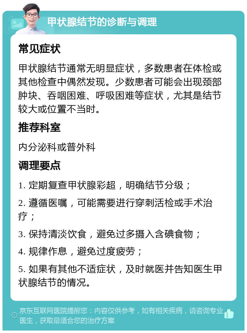 甲状腺结节的诊断与调理 常见症状 甲状腺结节通常无明显症状，多数患者在体检或其他检查中偶然发现。少数患者可能会出现颈部肿块、吞咽困难、呼吸困难等症状，尤其是结节较大或位置不当时。 推荐科室 内分泌科或普外科 调理要点 1. 定期复查甲状腺彩超，明确结节分级； 2. 遵循医嘱，可能需要进行穿刺活检或手术治疗； 3. 保持清淡饮食，避免过多摄入含碘食物； 4. 规律作息，避免过度疲劳； 5. 如果有其他不适症状，及时就医并告知医生甲状腺结节的情况。