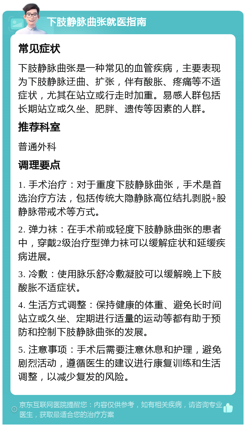 下肢静脉曲张就医指南 常见症状 下肢静脉曲张是一种常见的血管疾病，主要表现为下肢静脉迂曲、扩张，伴有酸胀、疼痛等不适症状，尤其在站立或行走时加重。易感人群包括长期站立或久坐、肥胖、遗传等因素的人群。 推荐科室 普通外科 调理要点 1. 手术治疗：对于重度下肢静脉曲张，手术是首选治疗方法，包括传统大隐静脉高位结扎剥脱+股静脉带戒术等方式。 2. 弹力袜：在手术前或轻度下肢静脉曲张的患者中，穿戴2级治疗型弹力袜可以缓解症状和延缓疾病进展。 3. 冷敷：使用脉乐舒冷敷凝胶可以缓解晚上下肢酸胀不适症状。 4. 生活方式调整：保持健康的体重、避免长时间站立或久坐、定期进行适量的运动等都有助于预防和控制下肢静脉曲张的发展。 5. 注意事项：手术后需要注意休息和护理，避免剧烈活动，遵循医生的建议进行康复训练和生活调整，以减少复发的风险。