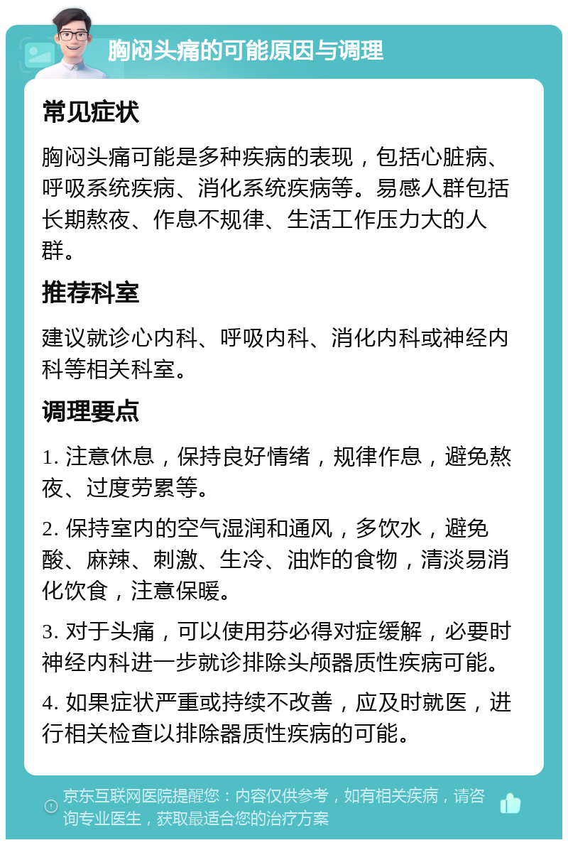 胸闷头痛的可能原因与调理 常见症状 胸闷头痛可能是多种疾病的表现，包括心脏病、呼吸系统疾病、消化系统疾病等。易感人群包括长期熬夜、作息不规律、生活工作压力大的人群。 推荐科室 建议就诊心内科、呼吸内科、消化内科或神经内科等相关科室。 调理要点 1. 注意休息，保持良好情绪，规律作息，避免熬夜、过度劳累等。 2. 保持室内的空气湿润和通风，多饮水，避免酸、麻辣、刺激、生冷、油炸的食物，清淡易消化饮食，注意保暖。 3. 对于头痛，可以使用芬必得对症缓解，必要时神经内科进一步就诊排除头颅器质性疾病可能。 4. 如果症状严重或持续不改善，应及时就医，进行相关检查以排除器质性疾病的可能。