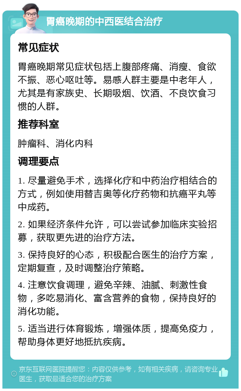 胃癌晚期的中西医结合治疗 常见症状 胃癌晚期常见症状包括上腹部疼痛、消瘦、食欲不振、恶心呕吐等。易感人群主要是中老年人，尤其是有家族史、长期吸烟、饮酒、不良饮食习惯的人群。 推荐科室 肿瘤科、消化内科 调理要点 1. 尽量避免手术，选择化疗和中药治疗相结合的方式，例如使用替吉奥等化疗药物和抗癌平丸等中成药。 2. 如果经济条件允许，可以尝试参加临床实验招募，获取更先进的治疗方法。 3. 保持良好的心态，积极配合医生的治疗方案，定期复查，及时调整治疗策略。 4. 注意饮食调理，避免辛辣、油腻、刺激性食物，多吃易消化、富含营养的食物，保持良好的消化功能。 5. 适当进行体育锻炼，增强体质，提高免疫力，帮助身体更好地抵抗疾病。