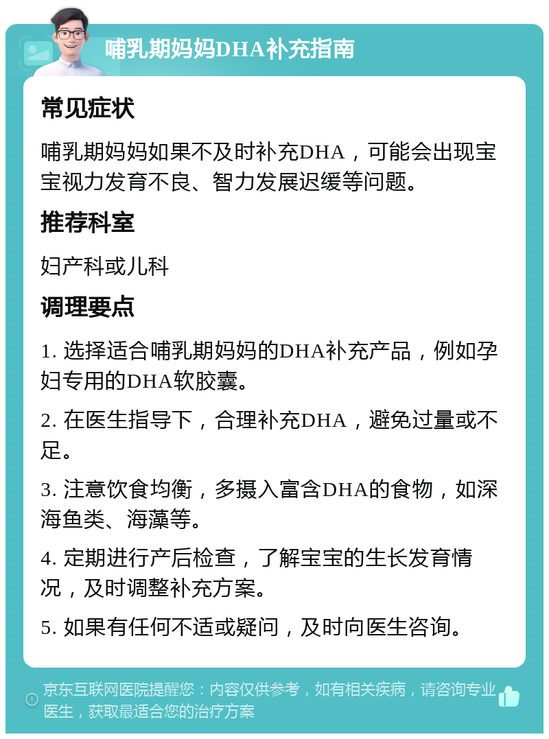 哺乳期妈妈DHA补充指南 常见症状 哺乳期妈妈如果不及时补充DHA，可能会出现宝宝视力发育不良、智力发展迟缓等问题。 推荐科室 妇产科或儿科 调理要点 1. 选择适合哺乳期妈妈的DHA补充产品，例如孕妇专用的DHA软胶囊。 2. 在医生指导下，合理补充DHA，避免过量或不足。 3. 注意饮食均衡，多摄入富含DHA的食物，如深海鱼类、海藻等。 4. 定期进行产后检查，了解宝宝的生长发育情况，及时调整补充方案。 5. 如果有任何不适或疑问，及时向医生咨询。