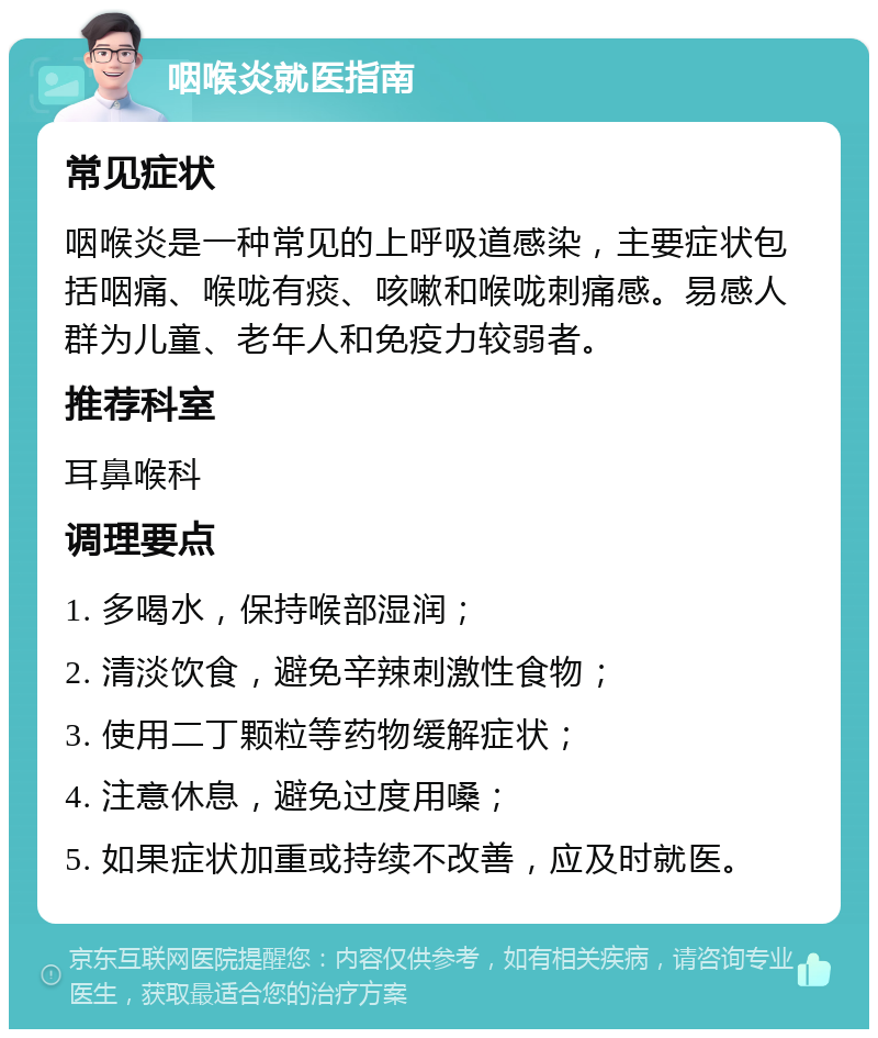 咽喉炎就医指南 常见症状 咽喉炎是一种常见的上呼吸道感染，主要症状包括咽痛、喉咙有痰、咳嗽和喉咙刺痛感。易感人群为儿童、老年人和免疫力较弱者。 推荐科室 耳鼻喉科 调理要点 1. 多喝水，保持喉部湿润； 2. 清淡饮食，避免辛辣刺激性食物； 3. 使用二丁颗粒等药物缓解症状； 4. 注意休息，避免过度用嗓； 5. 如果症状加重或持续不改善，应及时就医。