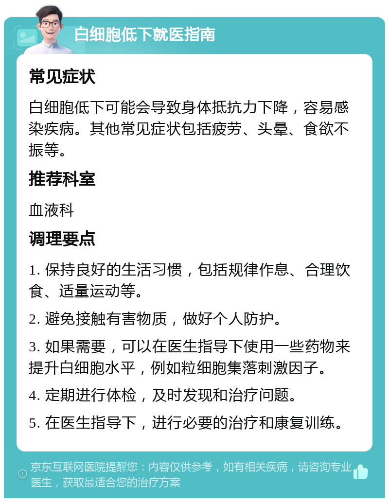 白细胞低下就医指南 常见症状 白细胞低下可能会导致身体抵抗力下降，容易感染疾病。其他常见症状包括疲劳、头晕、食欲不振等。 推荐科室 血液科 调理要点 1. 保持良好的生活习惯，包括规律作息、合理饮食、适量运动等。 2. 避免接触有害物质，做好个人防护。 3. 如果需要，可以在医生指导下使用一些药物来提升白细胞水平，例如粒细胞集落刺激因子。 4. 定期进行体检，及时发现和治疗问题。 5. 在医生指导下，进行必要的治疗和康复训练。