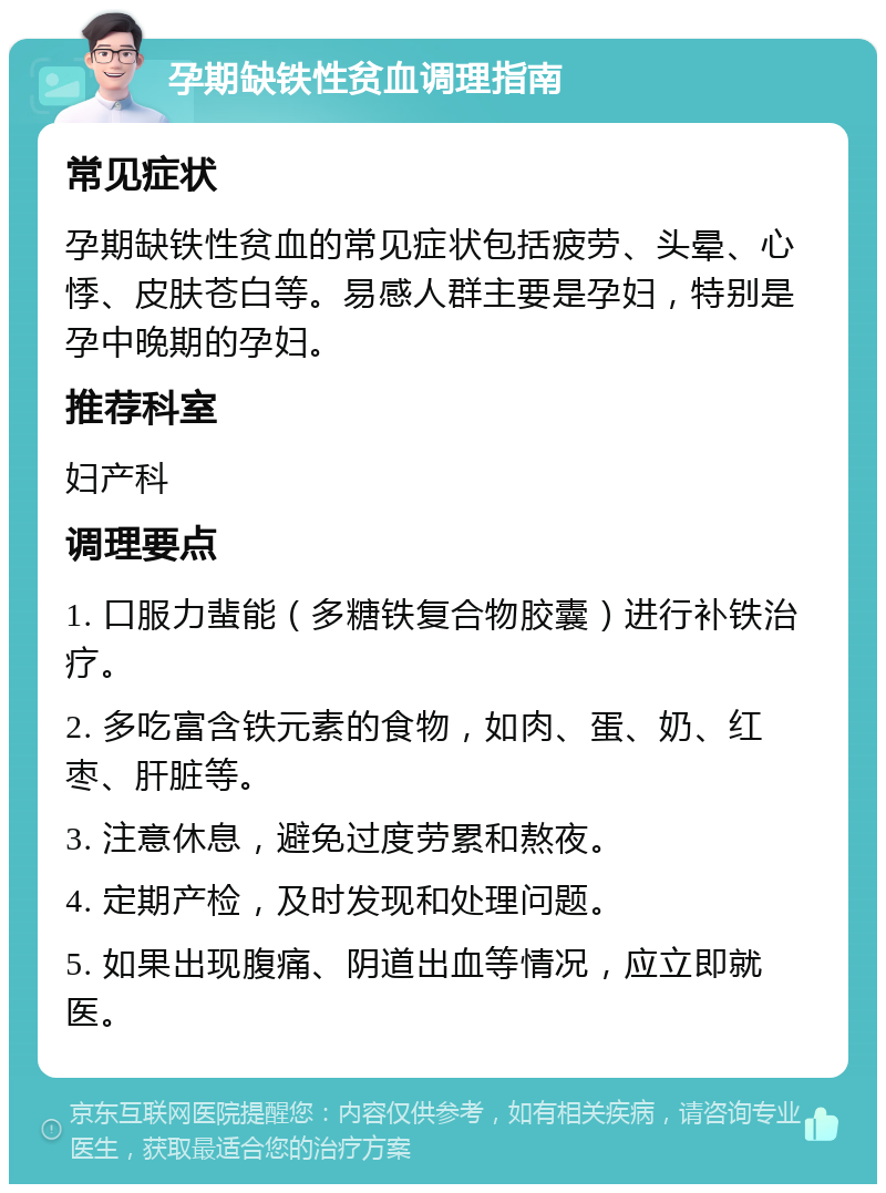 孕期缺铁性贫血调理指南 常见症状 孕期缺铁性贫血的常见症状包括疲劳、头晕、心悸、皮肤苍白等。易感人群主要是孕妇，特别是孕中晚期的孕妇。 推荐科室 妇产科 调理要点 1. 口服力蜚能（多糖铁复合物胶囊）进行补铁治疗。 2. 多吃富含铁元素的食物，如肉、蛋、奶、红枣、肝脏等。 3. 注意休息，避免过度劳累和熬夜。 4. 定期产检，及时发现和处理问题。 5. 如果出现腹痛、阴道出血等情况，应立即就医。