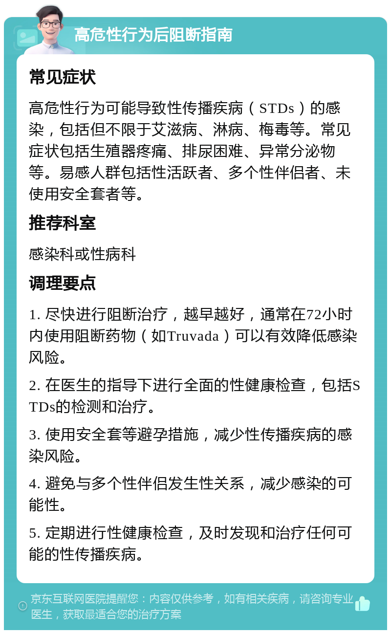 高危性行为后阻断指南 常见症状 高危性行为可能导致性传播疾病（STDs）的感染，包括但不限于艾滋病、淋病、梅毒等。常见症状包括生殖器疼痛、排尿困难、异常分泌物等。易感人群包括性活跃者、多个性伴侣者、未使用安全套者等。 推荐科室 感染科或性病科 调理要点 1. 尽快进行阻断治疗，越早越好，通常在72小时内使用阻断药物（如Truvada）可以有效降低感染风险。 2. 在医生的指导下进行全面的性健康检查，包括STDs的检测和治疗。 3. 使用安全套等避孕措施，减少性传播疾病的感染风险。 4. 避免与多个性伴侣发生性关系，减少感染的可能性。 5. 定期进行性健康检查，及时发现和治疗任何可能的性传播疾病。