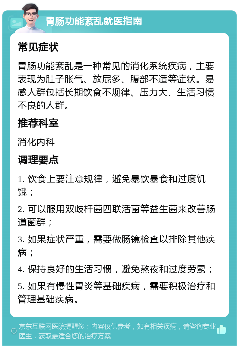 胃肠功能紊乱就医指南 常见症状 胃肠功能紊乱是一种常见的消化系统疾病，主要表现为肚子胀气、放屁多、腹部不适等症状。易感人群包括长期饮食不规律、压力大、生活习惯不良的人群。 推荐科室 消化内科 调理要点 1. 饮食上要注意规律，避免暴饮暴食和过度饥饿； 2. 可以服用双歧杆菌四联活菌等益生菌来改善肠道菌群； 3. 如果症状严重，需要做肠镜检查以排除其他疾病； 4. 保持良好的生活习惯，避免熬夜和过度劳累； 5. 如果有慢性胃炎等基础疾病，需要积极治疗和管理基础疾病。