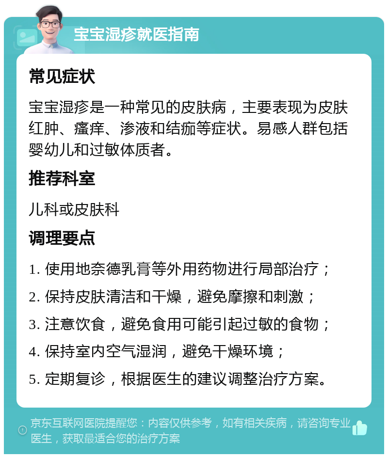 宝宝湿疹就医指南 常见症状 宝宝湿疹是一种常见的皮肤病，主要表现为皮肤红肿、瘙痒、渗液和结痂等症状。易感人群包括婴幼儿和过敏体质者。 推荐科室 儿科或皮肤科 调理要点 1. 使用地奈德乳膏等外用药物进行局部治疗； 2. 保持皮肤清洁和干燥，避免摩擦和刺激； 3. 注意饮食，避免食用可能引起过敏的食物； 4. 保持室内空气湿润，避免干燥环境； 5. 定期复诊，根据医生的建议调整治疗方案。