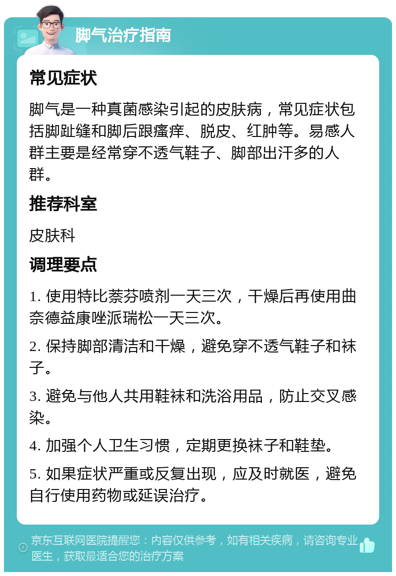 脚气治疗指南 常见症状 脚气是一种真菌感染引起的皮肤病，常见症状包括脚趾缝和脚后跟瘙痒、脱皮、红肿等。易感人群主要是经常穿不透气鞋子、脚部出汗多的人群。 推荐科室 皮肤科 调理要点 1. 使用特比萘芬喷剂一天三次，干燥后再使用曲奈德益康唑派瑞松一天三次。 2. 保持脚部清洁和干燥，避免穿不透气鞋子和袜子。 3. 避免与他人共用鞋袜和洗浴用品，防止交叉感染。 4. 加强个人卫生习惯，定期更换袜子和鞋垫。 5. 如果症状严重或反复出现，应及时就医，避免自行使用药物或延误治疗。