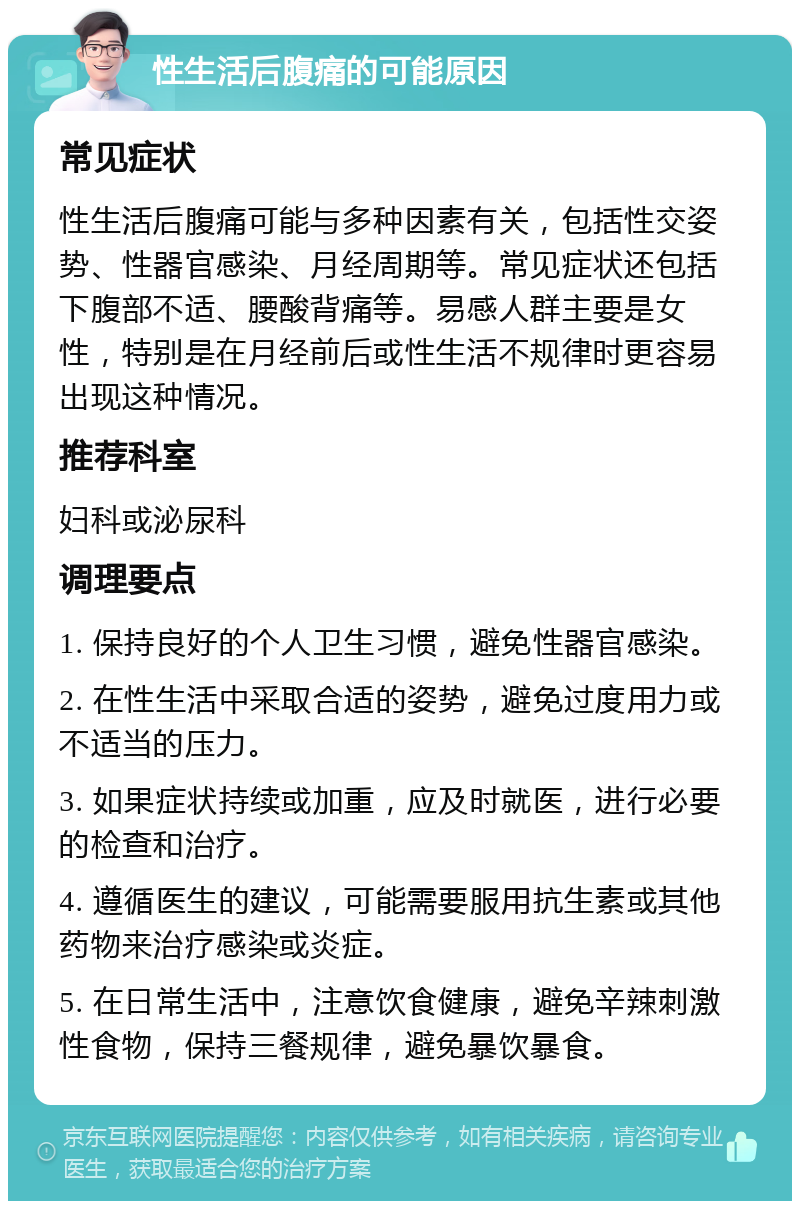 性生活后腹痛的可能原因 常见症状 性生活后腹痛可能与多种因素有关，包括性交姿势、性器官感染、月经周期等。常见症状还包括下腹部不适、腰酸背痛等。易感人群主要是女性，特别是在月经前后或性生活不规律时更容易出现这种情况。 推荐科室 妇科或泌尿科 调理要点 1. 保持良好的个人卫生习惯，避免性器官感染。 2. 在性生活中采取合适的姿势，避免过度用力或不适当的压力。 3. 如果症状持续或加重，应及时就医，进行必要的检查和治疗。 4. 遵循医生的建议，可能需要服用抗生素或其他药物来治疗感染或炎症。 5. 在日常生活中，注意饮食健康，避免辛辣刺激性食物，保持三餐规律，避免暴饮暴食。