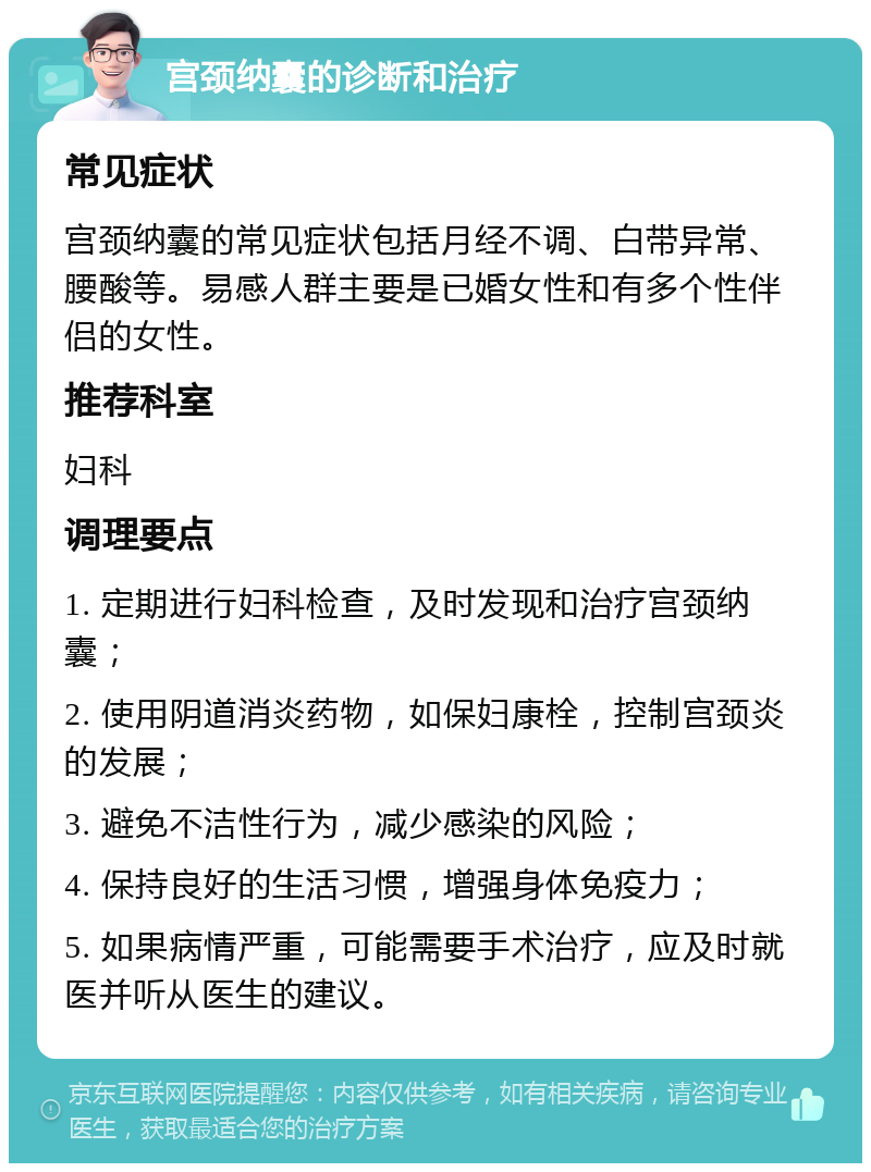 宫颈纳囊的诊断和治疗 常见症状 宫颈纳囊的常见症状包括月经不调、白带异常、腰酸等。易感人群主要是已婚女性和有多个性伴侣的女性。 推荐科室 妇科 调理要点 1. 定期进行妇科检查，及时发现和治疗宫颈纳囊； 2. 使用阴道消炎药物，如保妇康栓，控制宫颈炎的发展； 3. 避免不洁性行为，减少感染的风险； 4. 保持良好的生活习惯，增强身体免疫力； 5. 如果病情严重，可能需要手术治疗，应及时就医并听从医生的建议。