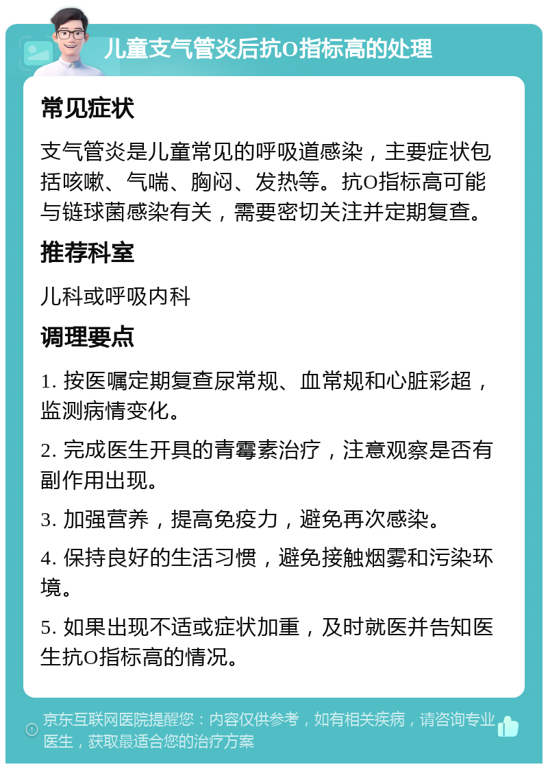 儿童支气管炎后抗O指标高的处理 常见症状 支气管炎是儿童常见的呼吸道感染，主要症状包括咳嗽、气喘、胸闷、发热等。抗O指标高可能与链球菌感染有关，需要密切关注并定期复查。 推荐科室 儿科或呼吸内科 调理要点 1. 按医嘱定期复查尿常规、血常规和心脏彩超，监测病情变化。 2. 完成医生开具的青霉素治疗，注意观察是否有副作用出现。 3. 加强营养，提高免疫力，避免再次感染。 4. 保持良好的生活习惯，避免接触烟雾和污染环境。 5. 如果出现不适或症状加重，及时就医并告知医生抗O指标高的情况。