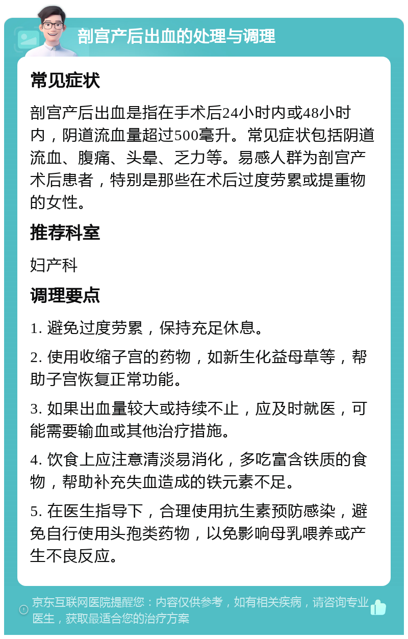 剖宫产后出血的处理与调理 常见症状 剖宫产后出血是指在手术后24小时内或48小时内，阴道流血量超过500毫升。常见症状包括阴道流血、腹痛、头晕、乏力等。易感人群为剖宫产术后患者，特别是那些在术后过度劳累或提重物的女性。 推荐科室 妇产科 调理要点 1. 避免过度劳累，保持充足休息。 2. 使用收缩子宫的药物，如新生化益母草等，帮助子宫恢复正常功能。 3. 如果出血量较大或持续不止，应及时就医，可能需要输血或其他治疗措施。 4. 饮食上应注意清淡易消化，多吃富含铁质的食物，帮助补充失血造成的铁元素不足。 5. 在医生指导下，合理使用抗生素预防感染，避免自行使用头孢类药物，以免影响母乳喂养或产生不良反应。