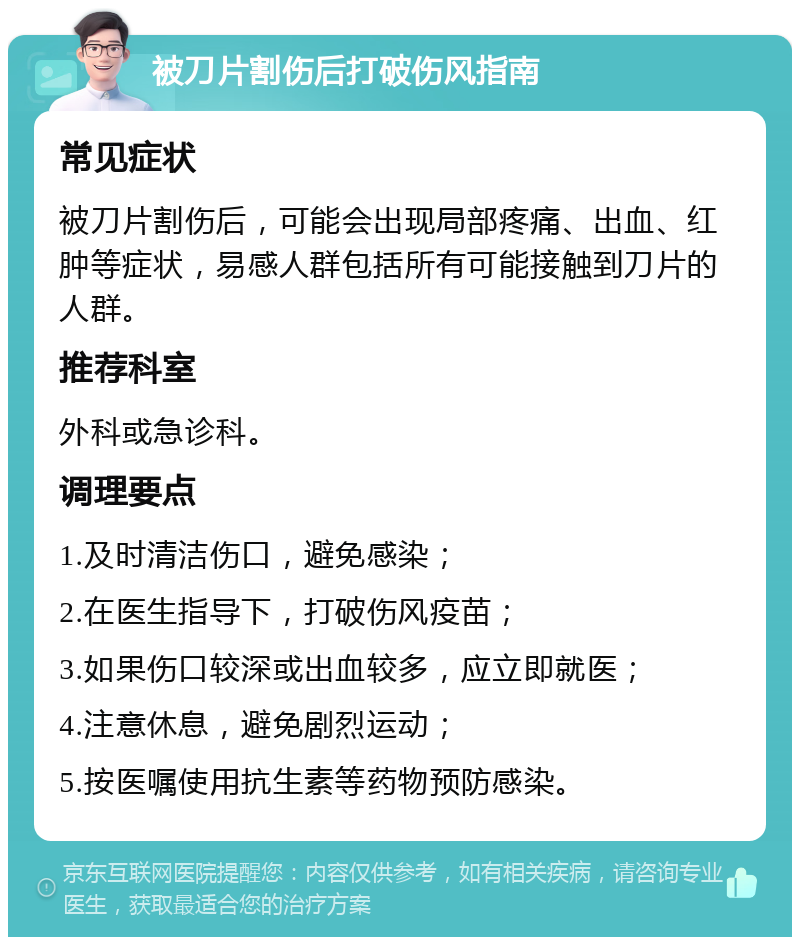 被刀片割伤后打破伤风指南 常见症状 被刀片割伤后，可能会出现局部疼痛、出血、红肿等症状，易感人群包括所有可能接触到刀片的人群。 推荐科室 外科或急诊科。 调理要点 1.及时清洁伤口，避免感染； 2.在医生指导下，打破伤风疫苗； 3.如果伤口较深或出血较多，应立即就医； 4.注意休息，避免剧烈运动； 5.按医嘱使用抗生素等药物预防感染。