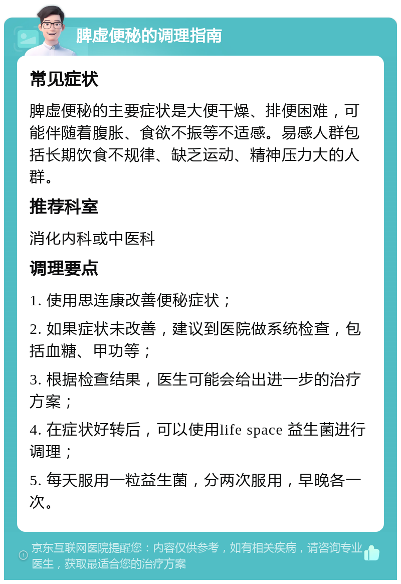 脾虚便秘的调理指南 常见症状 脾虚便秘的主要症状是大便干燥、排便困难，可能伴随着腹胀、食欲不振等不适感。易感人群包括长期饮食不规律、缺乏运动、精神压力大的人群。 推荐科室 消化内科或中医科 调理要点 1. 使用思连康改善便秘症状； 2. 如果症状未改善，建议到医院做系统检查，包括血糖、甲功等； 3. 根据检查结果，医生可能会给出进一步的治疗方案； 4. 在症状好转后，可以使用life space 益生菌进行调理； 5. 每天服用一粒益生菌，分两次服用，早晚各一次。