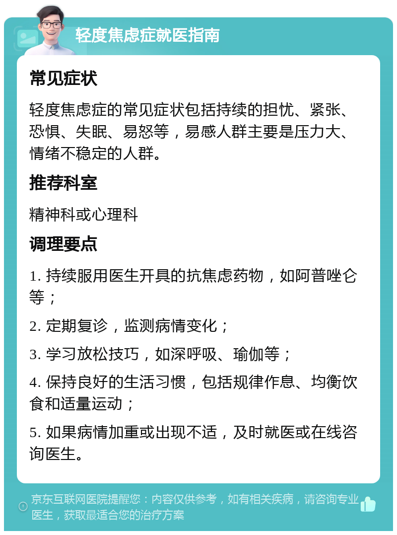 轻度焦虑症就医指南 常见症状 轻度焦虑症的常见症状包括持续的担忧、紧张、恐惧、失眠、易怒等，易感人群主要是压力大、情绪不稳定的人群。 推荐科室 精神科或心理科 调理要点 1. 持续服用医生开具的抗焦虑药物，如阿普唑仑等； 2. 定期复诊，监测病情变化； 3. 学习放松技巧，如深呼吸、瑜伽等； 4. 保持良好的生活习惯，包括规律作息、均衡饮食和适量运动； 5. 如果病情加重或出现不适，及时就医或在线咨询医生。