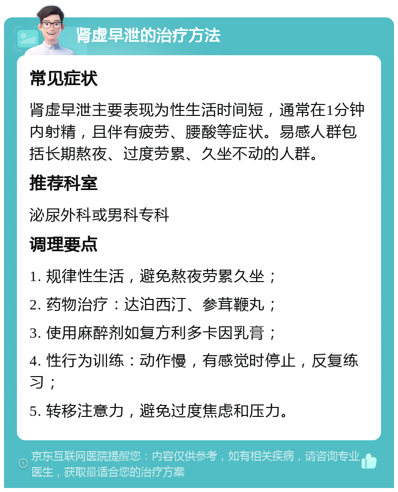 肾虚早泄的治疗方法 常见症状 肾虚早泄主要表现为性生活时间短，通常在1分钟内射精，且伴有疲劳、腰酸等症状。易感人群包括长期熬夜、过度劳累、久坐不动的人群。 推荐科室 泌尿外科或男科专科 调理要点 1. 规律性生活，避免熬夜劳累久坐； 2. 药物治疗：达泊西汀、参茸鞭丸； 3. 使用麻醉剂如复方利多卡因乳膏； 4. 性行为训练：动作慢，有感觉时停止，反复练习； 5. 转移注意力，避免过度焦虑和压力。