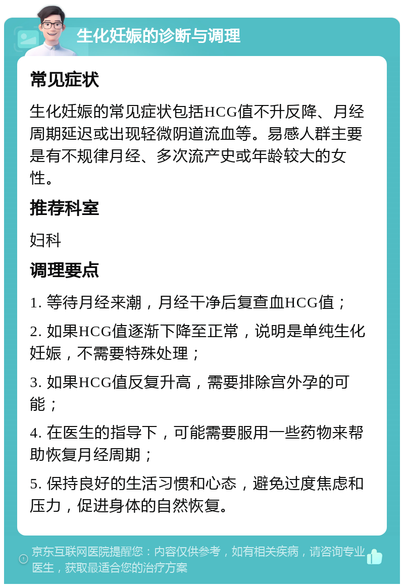 生化妊娠的诊断与调理 常见症状 生化妊娠的常见症状包括HCG值不升反降、月经周期延迟或出现轻微阴道流血等。易感人群主要是有不规律月经、多次流产史或年龄较大的女性。 推荐科室 妇科 调理要点 1. 等待月经来潮，月经干净后复查血HCG值； 2. 如果HCG值逐渐下降至正常，说明是单纯生化妊娠，不需要特殊处理； 3. 如果HCG值反复升高，需要排除宫外孕的可能； 4. 在医生的指导下，可能需要服用一些药物来帮助恢复月经周期； 5. 保持良好的生活习惯和心态，避免过度焦虑和压力，促进身体的自然恢复。