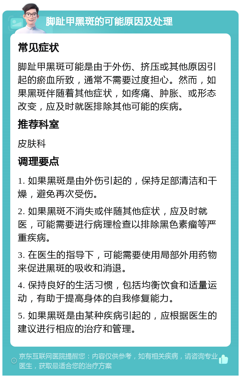 脚趾甲黑斑的可能原因及处理 常见症状 脚趾甲黑斑可能是由于外伤、挤压或其他原因引起的瘀血所致，通常不需要过度担心。然而，如果黑斑伴随着其他症状，如疼痛、肿胀、或形态改变，应及时就医排除其他可能的疾病。 推荐科室 皮肤科 调理要点 1. 如果黑斑是由外伤引起的，保持足部清洁和干燥，避免再次受伤。 2. 如果黑斑不消失或伴随其他症状，应及时就医，可能需要进行病理检查以排除黑色素瘤等严重疾病。 3. 在医生的指导下，可能需要使用局部外用药物来促进黑斑的吸收和消退。 4. 保持良好的生活习惯，包括均衡饮食和适量运动，有助于提高身体的自我修复能力。 5. 如果黑斑是由某种疾病引起的，应根据医生的建议进行相应的治疗和管理。