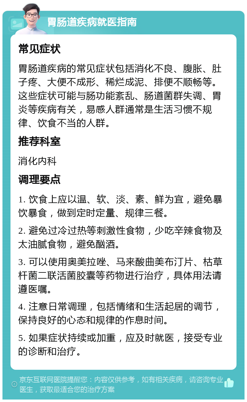 胃肠道疾病就医指南 常见症状 胃肠道疾病的常见症状包括消化不良、腹胀、肚子疼、大便不成形、稀烂成泥、排便不顺畅等。这些症状可能与肠功能紊乱、肠道菌群失调、胃炎等疾病有关，易感人群通常是生活习惯不规律、饮食不当的人群。 推荐科室 消化内科 调理要点 1. 饮食上应以温、软、淡、素、鲜为宜，避免暴饮暴食，做到定时定量、规律三餐。 2. 避免过冷过热等刺激性食物，少吃辛辣食物及太油腻食物，避免酗酒。 3. 可以使用奥美拉唑、马来酸曲美布汀片、枯草杆菌二联活菌胶囊等药物进行治疗，具体用法请遵医嘱。 4. 注意日常调理，包括情绪和生活起居的调节，保持良好的心态和规律的作息时间。 5. 如果症状持续或加重，应及时就医，接受专业的诊断和治疗。