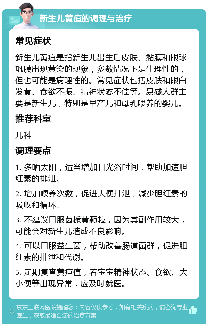 新生儿黄疸的调理与治疗 常见症状 新生儿黄疸是指新生儿出生后皮肤、黏膜和眼球巩膜出现黄染的现象，多数情况下是生理性的，但也可能是病理性的。常见症状包括皮肤和眼白发黄、食欲不振、精神状态不佳等。易感人群主要是新生儿，特别是早产儿和母乳喂养的婴儿。 推荐科室 儿科 调理要点 1. 多晒太阳，适当增加日光浴时间，帮助加速胆红素的排泄。 2. 增加喂养次数，促进大便排泄，减少胆红素的吸收和循环。 3. 不建议口服茵栀黄颗粒，因为其副作用较大，可能会对新生儿造成不良影响。 4. 可以口服益生菌，帮助改善肠道菌群，促进胆红素的排泄和代谢。 5. 定期复查黄疸值，若宝宝精神状态、食欲、大小便等出现异常，应及时就医。