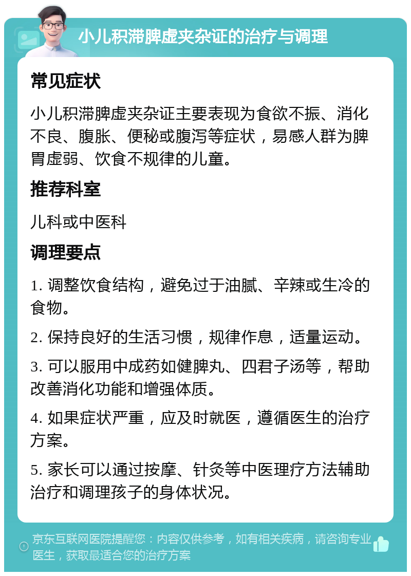 小儿积滞脾虚夹杂证的治疗与调理 常见症状 小儿积滞脾虚夹杂证主要表现为食欲不振、消化不良、腹胀、便秘或腹泻等症状，易感人群为脾胃虚弱、饮食不规律的儿童。 推荐科室 儿科或中医科 调理要点 1. 调整饮食结构，避免过于油腻、辛辣或生冷的食物。 2. 保持良好的生活习惯，规律作息，适量运动。 3. 可以服用中成药如健脾丸、四君子汤等，帮助改善消化功能和增强体质。 4. 如果症状严重，应及时就医，遵循医生的治疗方案。 5. 家长可以通过按摩、针灸等中医理疗方法辅助治疗和调理孩子的身体状况。