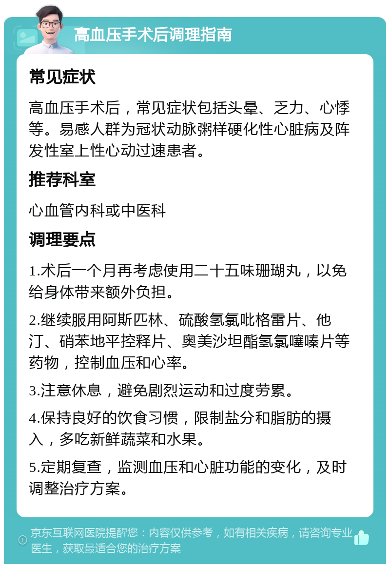 高血压手术后调理指南 常见症状 高血压手术后，常见症状包括头晕、乏力、心悸等。易感人群为冠状动脉粥样硬化性心脏病及阵发性室上性心动过速患者。 推荐科室 心血管内科或中医科 调理要点 1.术后一个月再考虑使用二十五味珊瑚丸，以免给身体带来额外负担。 2.继续服用阿斯匹林、硫酸氢氯吡格雷片、他汀、硝苯地平控释片、奥美沙坦酯氢氯噻嗪片等药物，控制血压和心率。 3.注意休息，避免剧烈运动和过度劳累。 4.保持良好的饮食习惯，限制盐分和脂肪的摄入，多吃新鲜蔬菜和水果。 5.定期复查，监测血压和心脏功能的变化，及时调整治疗方案。