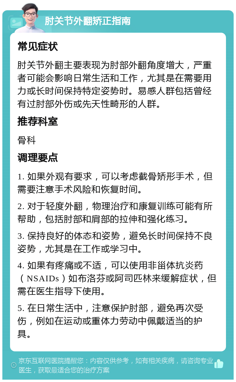 肘关节外翻矫正指南 常见症状 肘关节外翻主要表现为肘部外翻角度增大，严重者可能会影响日常生活和工作，尤其是在需要用力或长时间保持特定姿势时。易感人群包括曾经有过肘部外伤或先天性畸形的人群。 推荐科室 骨科 调理要点 1. 如果外观有要求，可以考虑截骨矫形手术，但需要注意手术风险和恢复时间。 2. 对于轻度外翻，物理治疗和康复训练可能有所帮助，包括肘部和肩部的拉伸和强化练习。 3. 保持良好的体态和姿势，避免长时间保持不良姿势，尤其是在工作或学习中。 4. 如果有疼痛或不适，可以使用非甾体抗炎药（NSAIDs）如布洛芬或阿司匹林来缓解症状，但需在医生指导下使用。 5. 在日常生活中，注意保护肘部，避免再次受伤，例如在运动或重体力劳动中佩戴适当的护具。