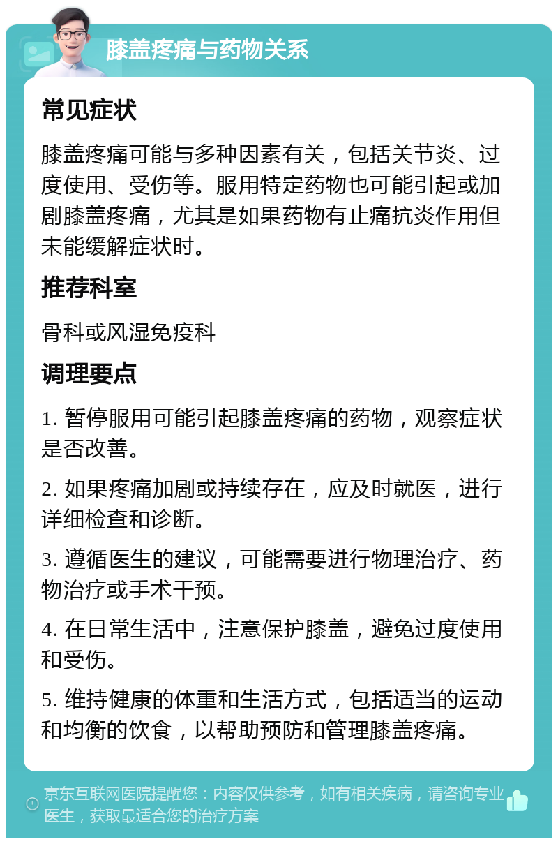 膝盖疼痛与药物关系 常见症状 膝盖疼痛可能与多种因素有关，包括关节炎、过度使用、受伤等。服用特定药物也可能引起或加剧膝盖疼痛，尤其是如果药物有止痛抗炎作用但未能缓解症状时。 推荐科室 骨科或风湿免疫科 调理要点 1. 暂停服用可能引起膝盖疼痛的药物，观察症状是否改善。 2. 如果疼痛加剧或持续存在，应及时就医，进行详细检查和诊断。 3. 遵循医生的建议，可能需要进行物理治疗、药物治疗或手术干预。 4. 在日常生活中，注意保护膝盖，避免过度使用和受伤。 5. 维持健康的体重和生活方式，包括适当的运动和均衡的饮食，以帮助预防和管理膝盖疼痛。