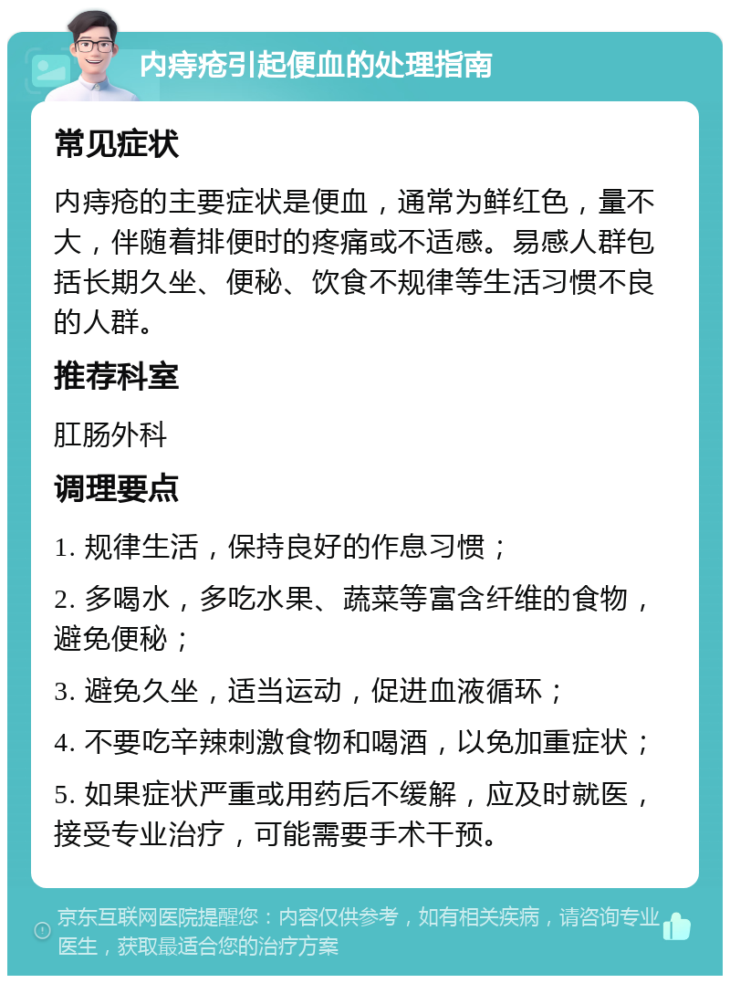 内痔疮引起便血的处理指南 常见症状 内痔疮的主要症状是便血，通常为鲜红色，量不大，伴随着排便时的疼痛或不适感。易感人群包括长期久坐、便秘、饮食不规律等生活习惯不良的人群。 推荐科室 肛肠外科 调理要点 1. 规律生活，保持良好的作息习惯； 2. 多喝水，多吃水果、蔬菜等富含纤维的食物，避免便秘； 3. 避免久坐，适当运动，促进血液循环； 4. 不要吃辛辣刺激食物和喝酒，以免加重症状； 5. 如果症状严重或用药后不缓解，应及时就医，接受专业治疗，可能需要手术干预。