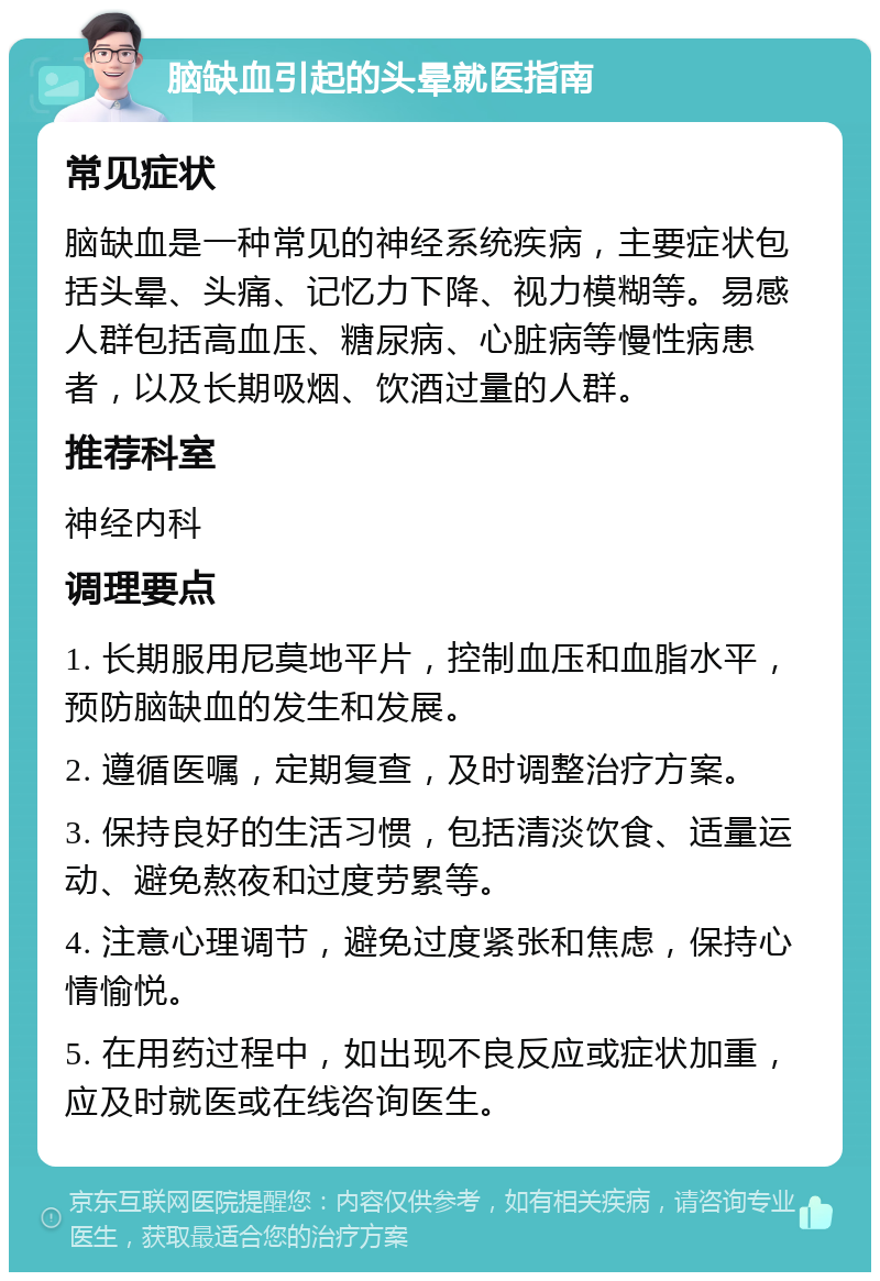 脑缺血引起的头晕就医指南 常见症状 脑缺血是一种常见的神经系统疾病，主要症状包括头晕、头痛、记忆力下降、视力模糊等。易感人群包括高血压、糖尿病、心脏病等慢性病患者，以及长期吸烟、饮酒过量的人群。 推荐科室 神经内科 调理要点 1. 长期服用尼莫地平片，控制血压和血脂水平，预防脑缺血的发生和发展。 2. 遵循医嘱，定期复查，及时调整治疗方案。 3. 保持良好的生活习惯，包括清淡饮食、适量运动、避免熬夜和过度劳累等。 4. 注意心理调节，避免过度紧张和焦虑，保持心情愉悦。 5. 在用药过程中，如出现不良反应或症状加重，应及时就医或在线咨询医生。