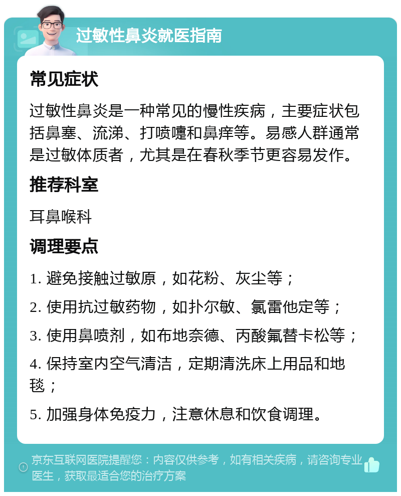 过敏性鼻炎就医指南 常见症状 过敏性鼻炎是一种常见的慢性疾病，主要症状包括鼻塞、流涕、打喷嚏和鼻痒等。易感人群通常是过敏体质者，尤其是在春秋季节更容易发作。 推荐科室 耳鼻喉科 调理要点 1. 避免接触过敏原，如花粉、灰尘等； 2. 使用抗过敏药物，如扑尔敏、氯雷他定等； 3. 使用鼻喷剂，如布地奈德、丙酸氟替卡松等； 4. 保持室内空气清洁，定期清洗床上用品和地毯； 5. 加强身体免疫力，注意休息和饮食调理。