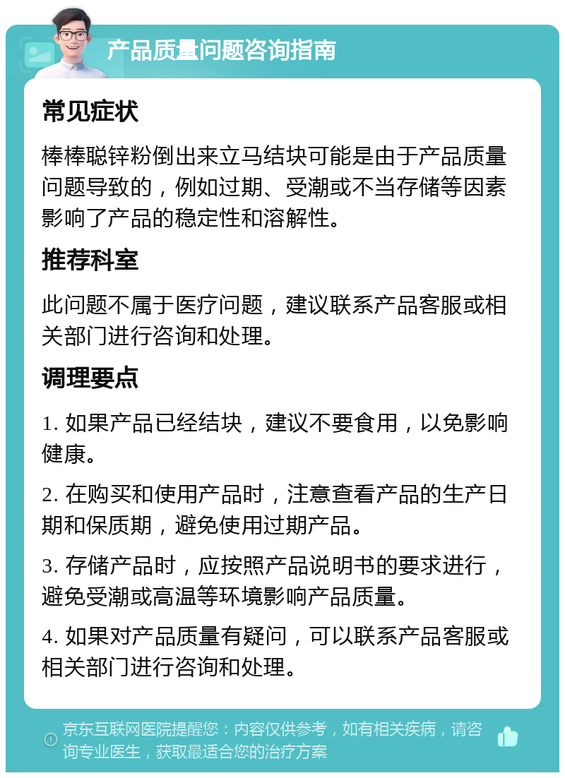 产品质量问题咨询指南 常见症状 棒棒聪锌粉倒出来立马结块可能是由于产品质量问题导致的，例如过期、受潮或不当存储等因素影响了产品的稳定性和溶解性。 推荐科室 此问题不属于医疗问题，建议联系产品客服或相关部门进行咨询和处理。 调理要点 1. 如果产品已经结块，建议不要食用，以免影响健康。 2. 在购买和使用产品时，注意查看产品的生产日期和保质期，避免使用过期产品。 3. 存储产品时，应按照产品说明书的要求进行，避免受潮或高温等环境影响产品质量。 4. 如果对产品质量有疑问，可以联系产品客服或相关部门进行咨询和处理。