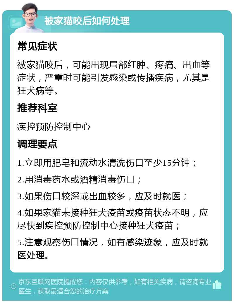 被家猫咬后如何处理 常见症状 被家猫咬后，可能出现局部红肿、疼痛、出血等症状，严重时可能引发感染或传播疾病，尤其是狂犬病等。 推荐科室 疾控预防控制中心 调理要点 1.立即用肥皂和流动水清洗伤口至少15分钟； 2.用消毒药水或酒精消毒伤口； 3.如果伤口较深或出血较多，应及时就医； 4.如果家猫未接种狂犬疫苗或疫苗状态不明，应尽快到疾控预防控制中心接种狂犬疫苗； 5.注意观察伤口情况，如有感染迹象，应及时就医处理。