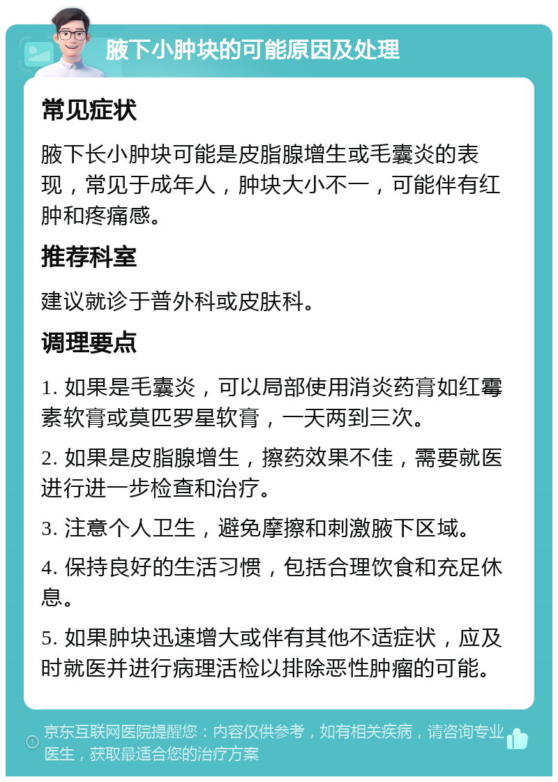 腋下小肿块的可能原因及处理 常见症状 腋下长小肿块可能是皮脂腺增生或毛囊炎的表现，常见于成年人，肿块大小不一，可能伴有红肿和疼痛感。 推荐科室 建议就诊于普外科或皮肤科。 调理要点 1. 如果是毛囊炎，可以局部使用消炎药膏如红霉素软膏或莫匹罗星软膏，一天两到三次。 2. 如果是皮脂腺增生，擦药效果不佳，需要就医进行进一步检查和治疗。 3. 注意个人卫生，避免摩擦和刺激腋下区域。 4. 保持良好的生活习惯，包括合理饮食和充足休息。 5. 如果肿块迅速增大或伴有其他不适症状，应及时就医并进行病理活检以排除恶性肿瘤的可能。