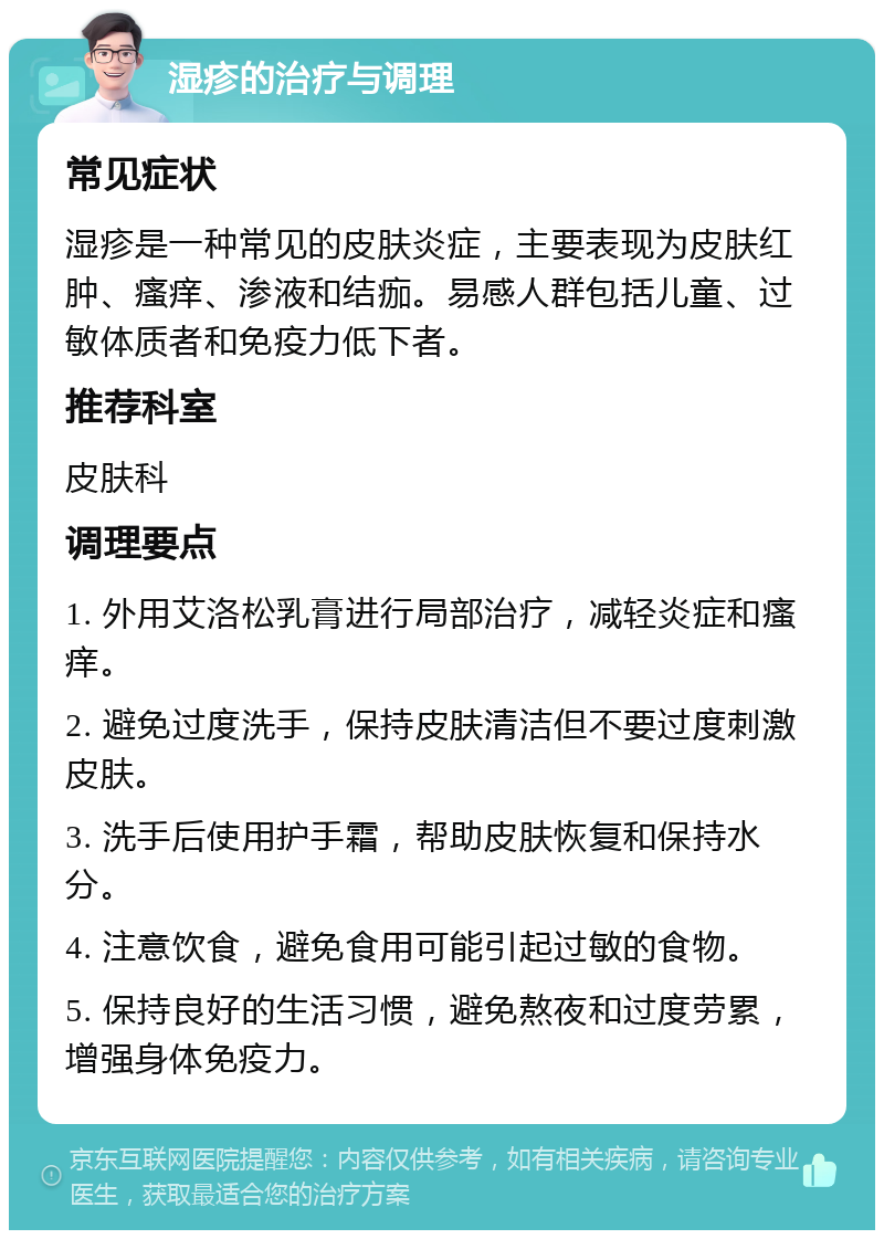 湿疹的治疗与调理 常见症状 湿疹是一种常见的皮肤炎症，主要表现为皮肤红肿、瘙痒、渗液和结痂。易感人群包括儿童、过敏体质者和免疫力低下者。 推荐科室 皮肤科 调理要点 1. 外用艾洛松乳膏进行局部治疗，减轻炎症和瘙痒。 2. 避免过度洗手，保持皮肤清洁但不要过度刺激皮肤。 3. 洗手后使用护手霜，帮助皮肤恢复和保持水分。 4. 注意饮食，避免食用可能引起过敏的食物。 5. 保持良好的生活习惯，避免熬夜和过度劳累，增强身体免疫力。