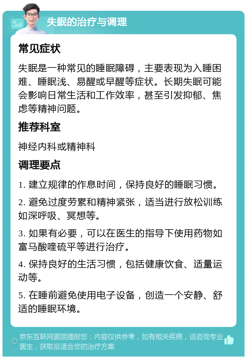 失眠的治疗与调理 常见症状 失眠是一种常见的睡眠障碍，主要表现为入睡困难、睡眠浅、易醒或早醒等症状。长期失眠可能会影响日常生活和工作效率，甚至引发抑郁、焦虑等精神问题。 推荐科室 神经内科或精神科 调理要点 1. 建立规律的作息时间，保持良好的睡眠习惯。 2. 避免过度劳累和精神紧张，适当进行放松训练如深呼吸、冥想等。 3. 如果有必要，可以在医生的指导下使用药物如富马酸喹硫平等进行治疗。 4. 保持良好的生活习惯，包括健康饮食、适量运动等。 5. 在睡前避免使用电子设备，创造一个安静、舒适的睡眠环境。