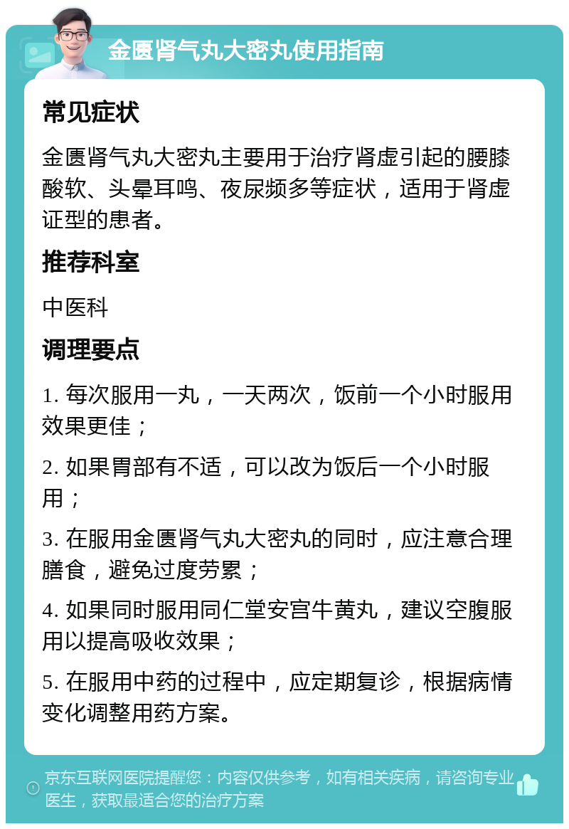 金匮肾气丸大密丸使用指南 常见症状 金匮肾气丸大密丸主要用于治疗肾虚引起的腰膝酸软、头晕耳鸣、夜尿频多等症状，适用于肾虚证型的患者。 推荐科室 中医科 调理要点 1. 每次服用一丸，一天两次，饭前一个小时服用效果更佳； 2. 如果胃部有不适，可以改为饭后一个小时服用； 3. 在服用金匮肾气丸大密丸的同时，应注意合理膳食，避免过度劳累； 4. 如果同时服用同仁堂安宫牛黄丸，建议空腹服用以提高吸收效果； 5. 在服用中药的过程中，应定期复诊，根据病情变化调整用药方案。