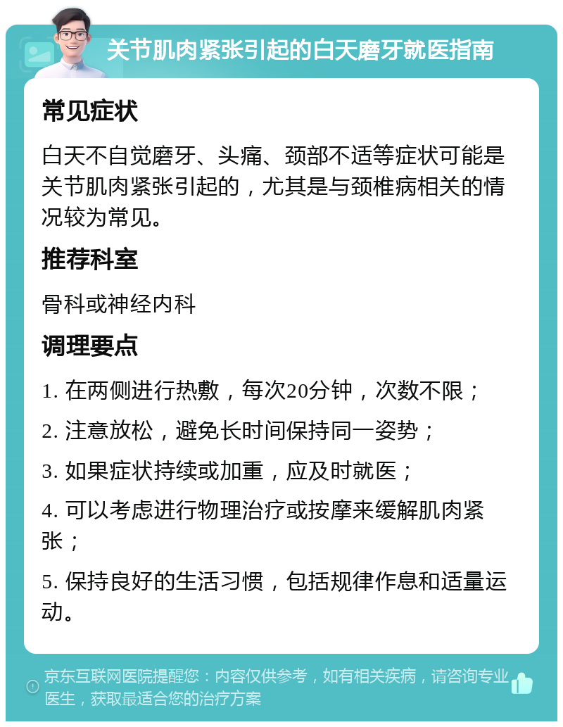 关节肌肉紧张引起的白天磨牙就医指南 常见症状 白天不自觉磨牙、头痛、颈部不适等症状可能是关节肌肉紧张引起的，尤其是与颈椎病相关的情况较为常见。 推荐科室 骨科或神经内科 调理要点 1. 在两侧进行热敷，每次20分钟，次数不限； 2. 注意放松，避免长时间保持同一姿势； 3. 如果症状持续或加重，应及时就医； 4. 可以考虑进行物理治疗或按摩来缓解肌肉紧张； 5. 保持良好的生活习惯，包括规律作息和适量运动。