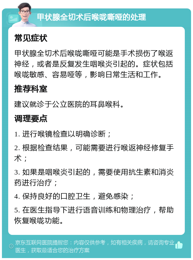 甲状腺全切术后喉咙嘶哑的处理 常见症状 甲状腺全切术后喉咙嘶哑可能是手术损伤了喉返神经，或者是反复发生咽喉炎引起的。症状包括喉咙敏感、容易哑等，影响日常生活和工作。 推荐科室 建议就诊于公立医院的耳鼻喉科。 调理要点 1. 进行喉镜检查以明确诊断； 2. 根据检查结果，可能需要进行喉返神经修复手术； 3. 如果是咽喉炎引起的，需要使用抗生素和消炎药进行治疗； 4. 保持良好的口腔卫生，避免感染； 5. 在医生指导下进行语音训练和物理治疗，帮助恢复喉咙功能。