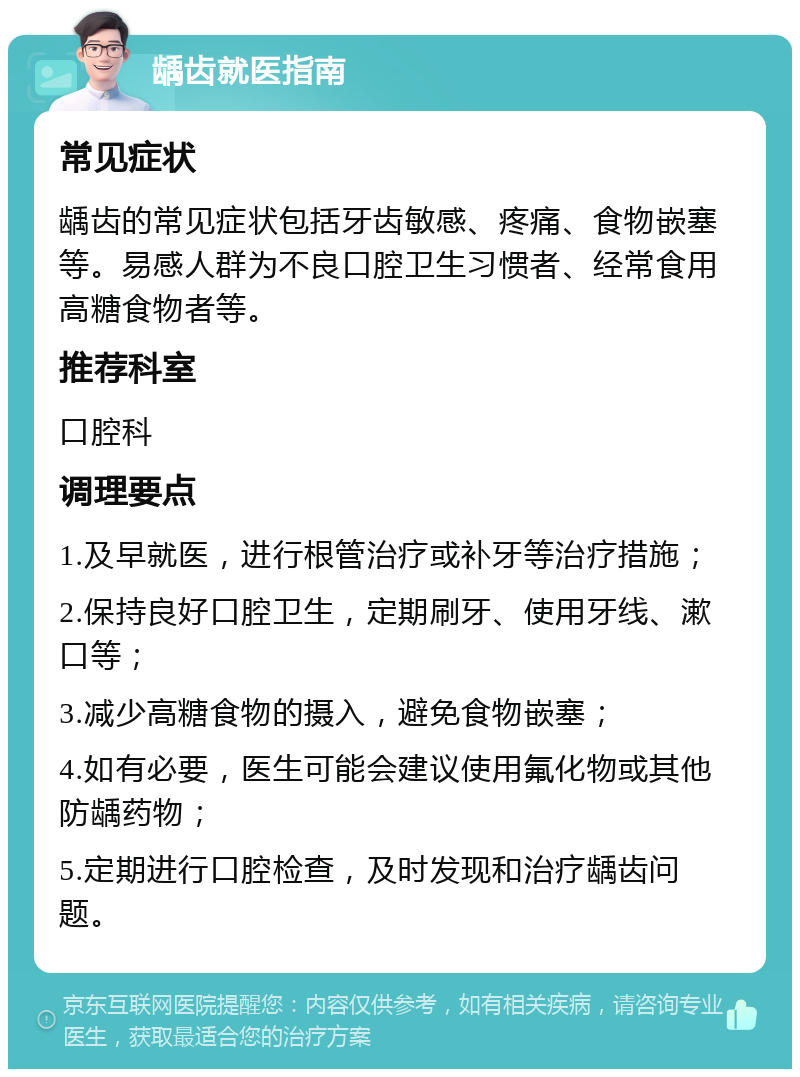 龋齿就医指南 常见症状 龋齿的常见症状包括牙齿敏感、疼痛、食物嵌塞等。易感人群为不良口腔卫生习惯者、经常食用高糖食物者等。 推荐科室 口腔科 调理要点 1.及早就医，进行根管治疗或补牙等治疗措施； 2.保持良好口腔卫生，定期刷牙、使用牙线、漱口等； 3.减少高糖食物的摄入，避免食物嵌塞； 4.如有必要，医生可能会建议使用氟化物或其他防龋药物； 5.定期进行口腔检查，及时发现和治疗龋齿问题。