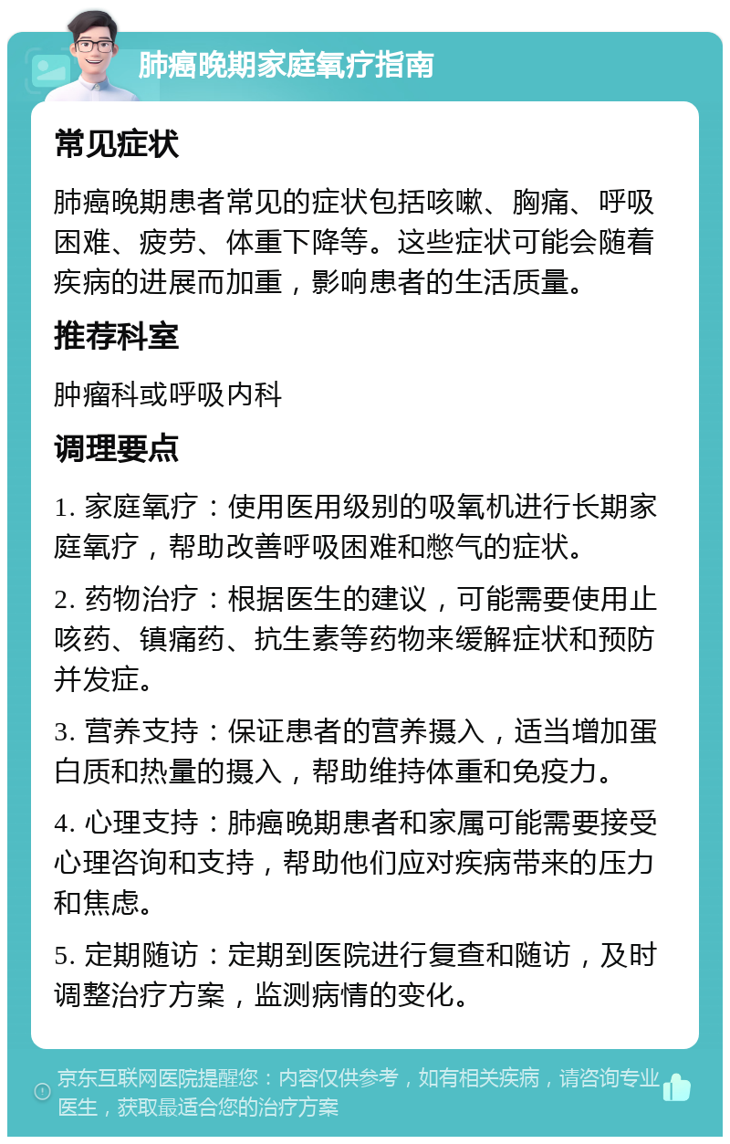 肺癌晚期家庭氧疗指南 常见症状 肺癌晚期患者常见的症状包括咳嗽、胸痛、呼吸困难、疲劳、体重下降等。这些症状可能会随着疾病的进展而加重，影响患者的生活质量。 推荐科室 肿瘤科或呼吸内科 调理要点 1. 家庭氧疗：使用医用级别的吸氧机进行长期家庭氧疗，帮助改善呼吸困难和憋气的症状。 2. 药物治疗：根据医生的建议，可能需要使用止咳药、镇痛药、抗生素等药物来缓解症状和预防并发症。 3. 营养支持：保证患者的营养摄入，适当增加蛋白质和热量的摄入，帮助维持体重和免疫力。 4. 心理支持：肺癌晚期患者和家属可能需要接受心理咨询和支持，帮助他们应对疾病带来的压力和焦虑。 5. 定期随访：定期到医院进行复查和随访，及时调整治疗方案，监测病情的变化。