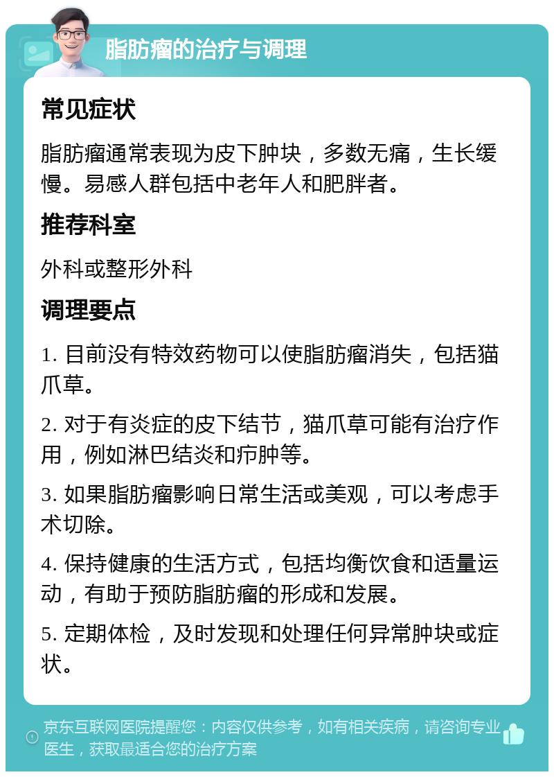 脂肪瘤的治疗与调理 常见症状 脂肪瘤通常表现为皮下肿块，多数无痛，生长缓慢。易感人群包括中老年人和肥胖者。 推荐科室 外科或整形外科 调理要点 1. 目前没有特效药物可以使脂肪瘤消失，包括猫爪草。 2. 对于有炎症的皮下结节，猫爪草可能有治疗作用，例如淋巴结炎和疖肿等。 3. 如果脂肪瘤影响日常生活或美观，可以考虑手术切除。 4. 保持健康的生活方式，包括均衡饮食和适量运动，有助于预防脂肪瘤的形成和发展。 5. 定期体检，及时发现和处理任何异常肿块或症状。