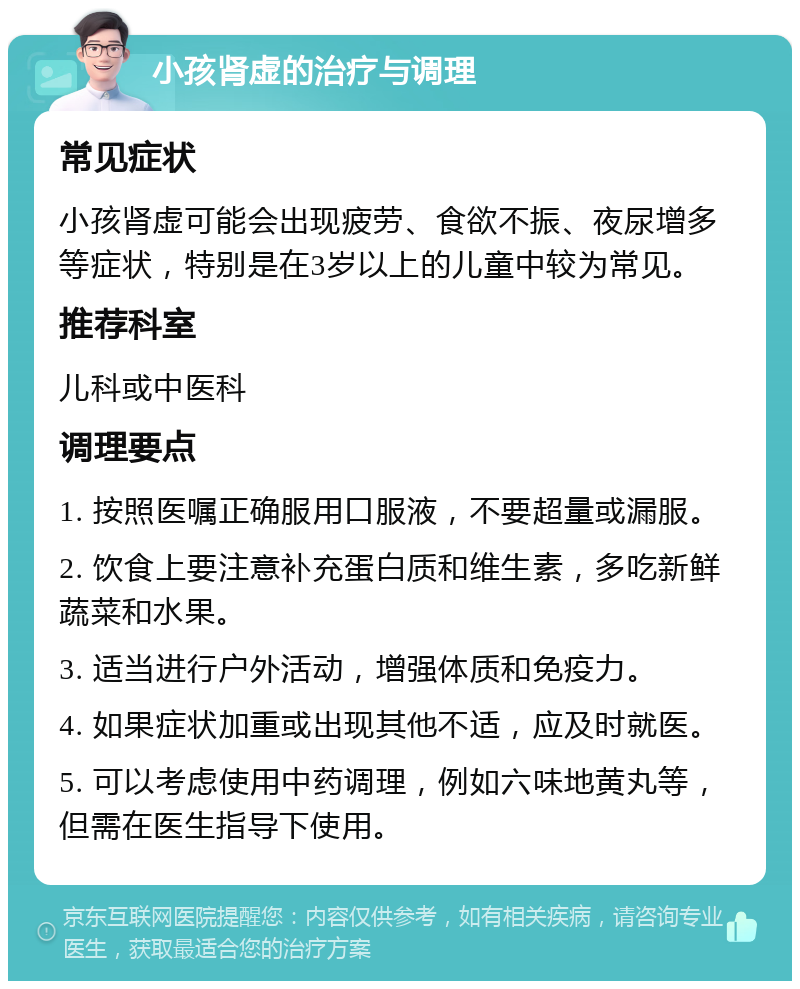 小孩肾虚的治疗与调理 常见症状 小孩肾虚可能会出现疲劳、食欲不振、夜尿增多等症状，特别是在3岁以上的儿童中较为常见。 推荐科室 儿科或中医科 调理要点 1. 按照医嘱正确服用口服液，不要超量或漏服。 2. 饮食上要注意补充蛋白质和维生素，多吃新鲜蔬菜和水果。 3. 适当进行户外活动，增强体质和免疫力。 4. 如果症状加重或出现其他不适，应及时就医。 5. 可以考虑使用中药调理，例如六味地黄丸等，但需在医生指导下使用。