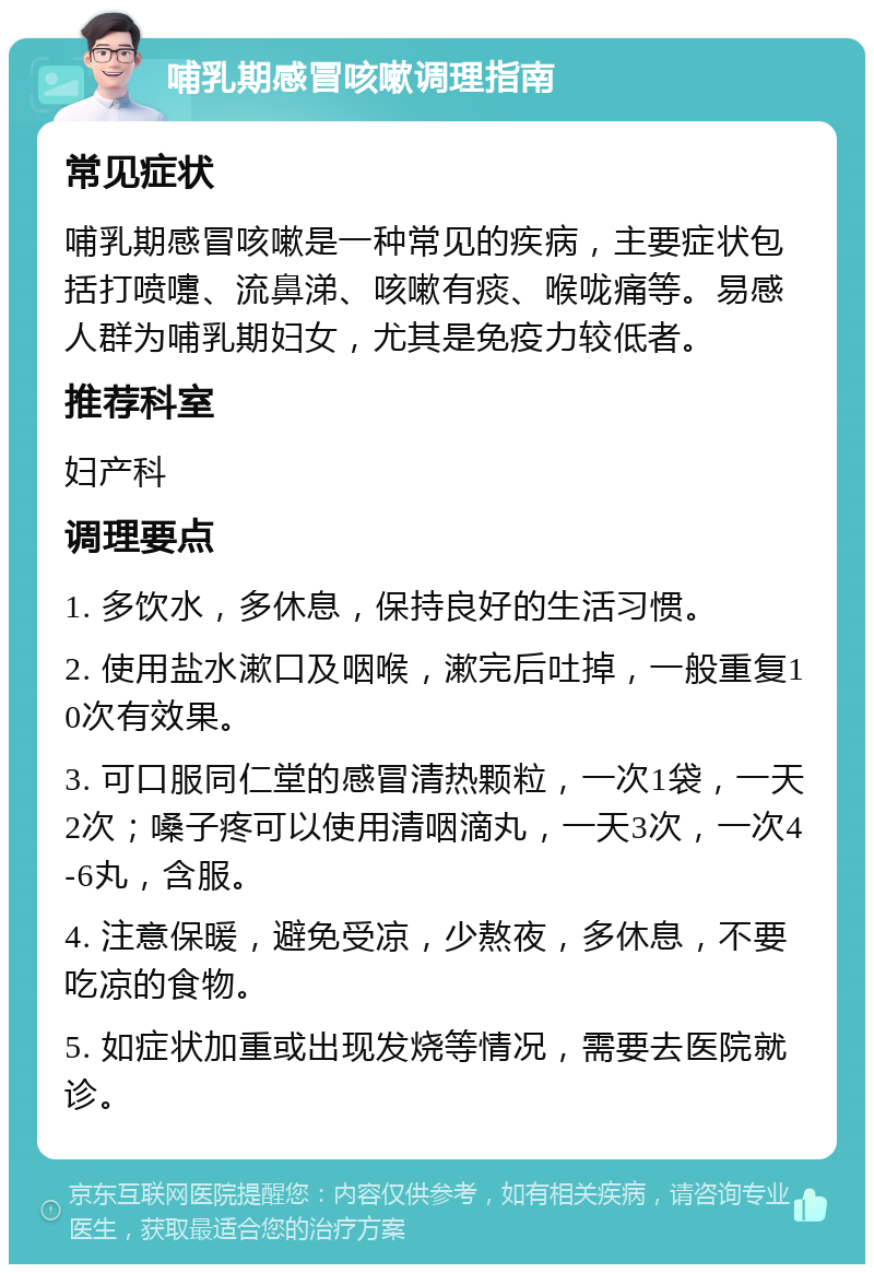 哺乳期感冒咳嗽调理指南 常见症状 哺乳期感冒咳嗽是一种常见的疾病，主要症状包括打喷嚏、流鼻涕、咳嗽有痰、喉咙痛等。易感人群为哺乳期妇女，尤其是免疫力较低者。 推荐科室 妇产科 调理要点 1. 多饮水，多休息，保持良好的生活习惯。 2. 使用盐水漱口及咽喉，漱完后吐掉，一般重复10次有效果。 3. 可口服同仁堂的感冒清热颗粒，一次1袋，一天2次；嗓子疼可以使用清咽滴丸，一天3次，一次4-6丸，含服。 4. 注意保暖，避免受凉，少熬夜，多休息，不要吃凉的食物。 5. 如症状加重或出现发烧等情况，需要去医院就诊。