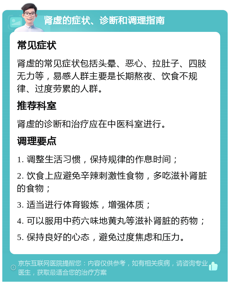 肾虚的症状、诊断和调理指南 常见症状 肾虚的常见症状包括头晕、恶心、拉肚子、四肢无力等，易感人群主要是长期熬夜、饮食不规律、过度劳累的人群。 推荐科室 肾虚的诊断和治疗应在中医科室进行。 调理要点 1. 调整生活习惯，保持规律的作息时间； 2. 饮食上应避免辛辣刺激性食物，多吃滋补肾脏的食物； 3. 适当进行体育锻炼，增强体质； 4. 可以服用中药六味地黄丸等滋补肾脏的药物； 5. 保持良好的心态，避免过度焦虑和压力。