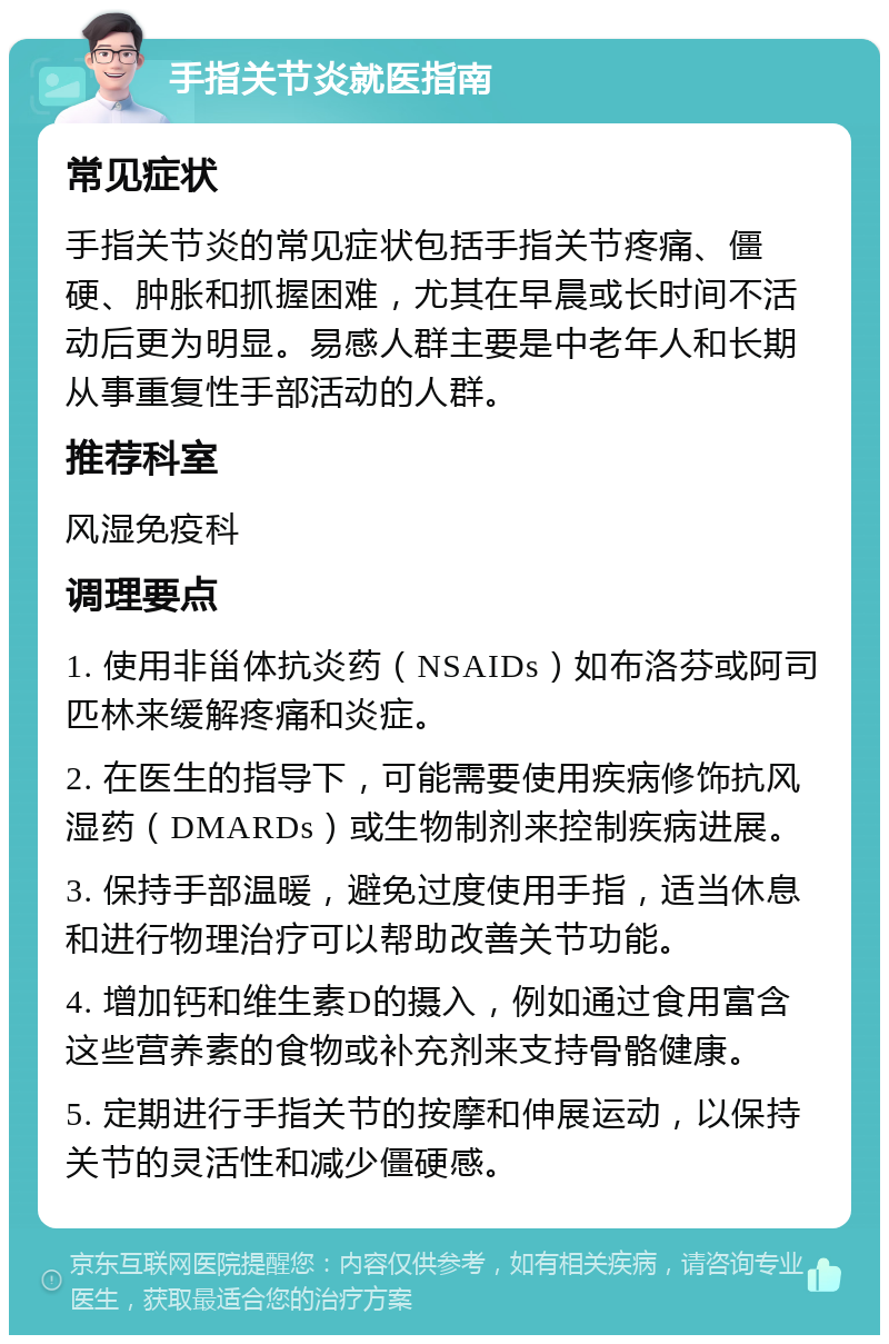 手指关节炎就医指南 常见症状 手指关节炎的常见症状包括手指关节疼痛、僵硬、肿胀和抓握困难，尤其在早晨或长时间不活动后更为明显。易感人群主要是中老年人和长期从事重复性手部活动的人群。 推荐科室 风湿免疫科 调理要点 1. 使用非甾体抗炎药（NSAIDs）如布洛芬或阿司匹林来缓解疼痛和炎症。 2. 在医生的指导下，可能需要使用疾病修饰抗风湿药（DMARDs）或生物制剂来控制疾病进展。 3. 保持手部温暖，避免过度使用手指，适当休息和进行物理治疗可以帮助改善关节功能。 4. 增加钙和维生素D的摄入，例如通过食用富含这些营养素的食物或补充剂来支持骨骼健康。 5. 定期进行手指关节的按摩和伸展运动，以保持关节的灵活性和减少僵硬感。